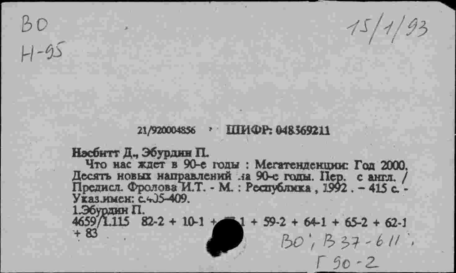 ﻿Ьо

21/9М004&56 » ШИФР: 048369211
Нзсбитт Дч Эбурдии П.
Что нас ждет в 90-е годы : Мегатендекцюс Год 2000, Десять новых направлений ла 90-е годы Пер. с англ. / Прсдисл. Фролова И.Т. - М. : Республика , 1.992 . - 415 с -Указ.имен: с.05-409.
1.Э6урдин П.
4659/П15 82-2 + 10-1	+ 59-2 + 64-1 + 65-2 + 62-1
+ 83 ■ Ш
Г 5с-2.